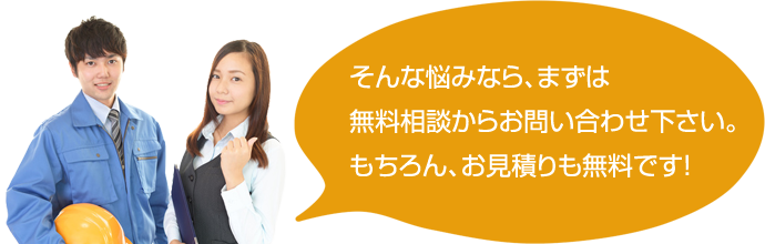 そんな悩みなら、まずは無料相談からお問い合わせ下さい。もちろん、お見積りも無料です！