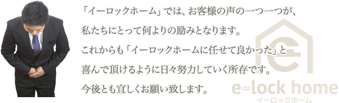 「イーロックホーム」では、お客様の声の一つ一つが、私たちにとって何よりの励みとなります。